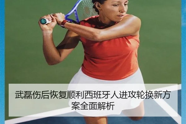 武磊伤后恢复顺利西班牙人进攻轮换新方案全面解析